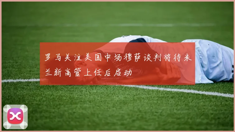 罗马关注美国中场穆萨谈判将待米兰新高管上任后启动