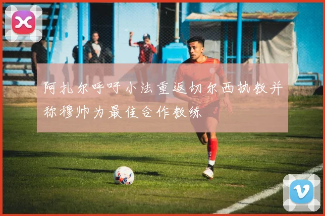 阿扎尔呼吁小法重返切尔西执教并称穆帅为最佳合作教练