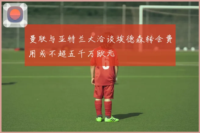曼联与亚特兰大洽谈埃德森转会费用或不超五千万欧元