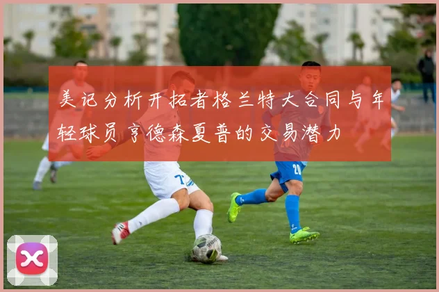 美记分析开拓者格兰特大合同与年轻球员亨德森夏普的交易潜力