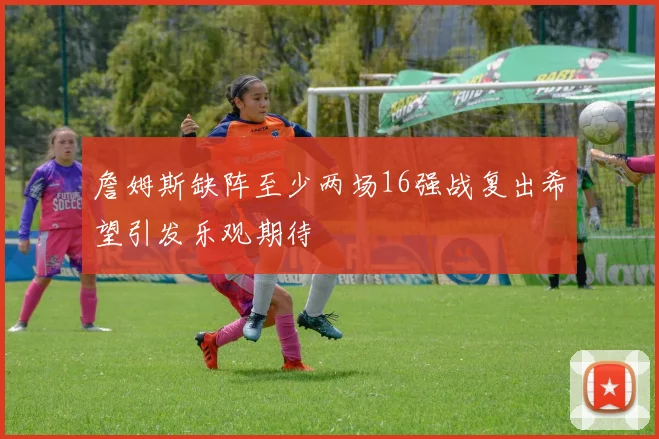詹姆斯缺阵至少两场16强战复出希望引发乐观期待