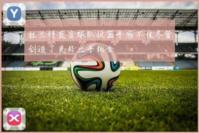 杜兰特直言球队投篮手感不佳尽管创造了良好出手机会