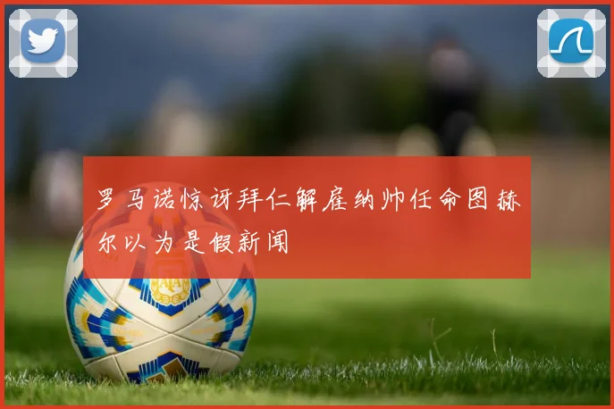 罗马诺惊讶拜仁解雇纳帅任命图赫尔以为是假新闻