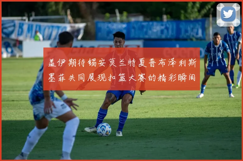 盖伊期待锡安莫兰特夏普布泽利斯墨菲共同展现扣篮大赛的精彩瞬间