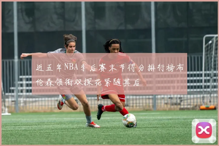 近五年NBA季后赛末节得分排行榜布伦森领衔双探花紧随其后