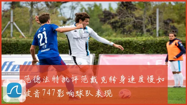 范德法特批评范戴克转身速度慢如波音747影响球队表现