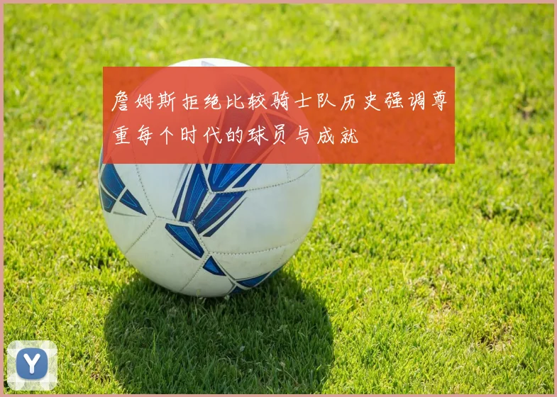 詹姆斯拒绝比较骑士队历史强调尊重每个时代的球员与成就