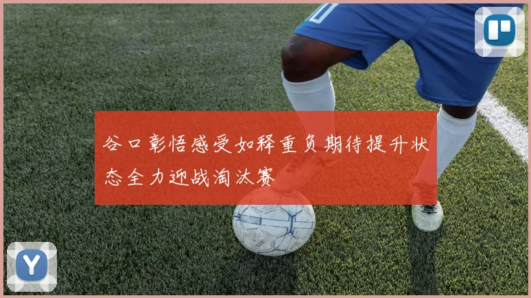谷口彰悟感受如释重负期待提升状态全力迎战淘汰赛