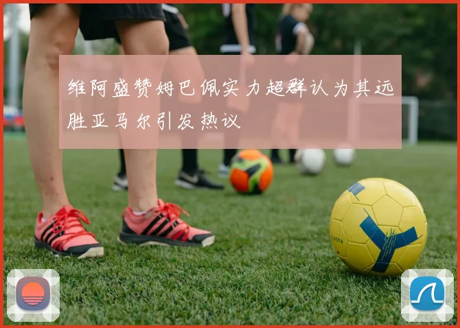 维阿盛赞姆巴佩实力超群认为其远胜亚马尔引发热议
