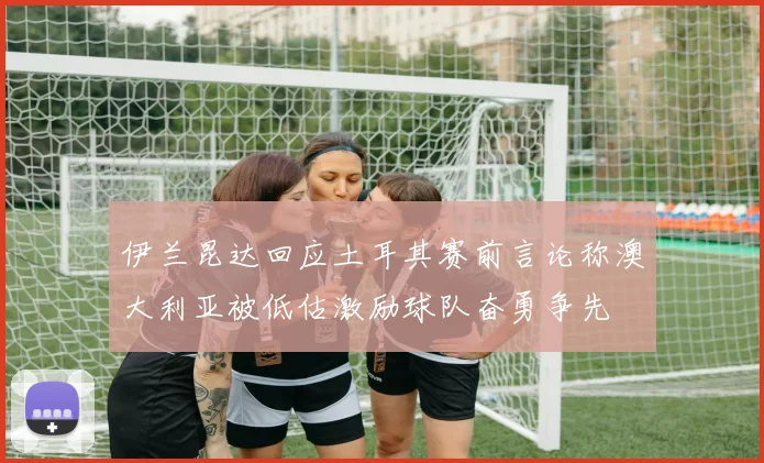 伊兰昆达回应土耳其赛前言论称澳大利亚被低估激励球队奋勇争先
