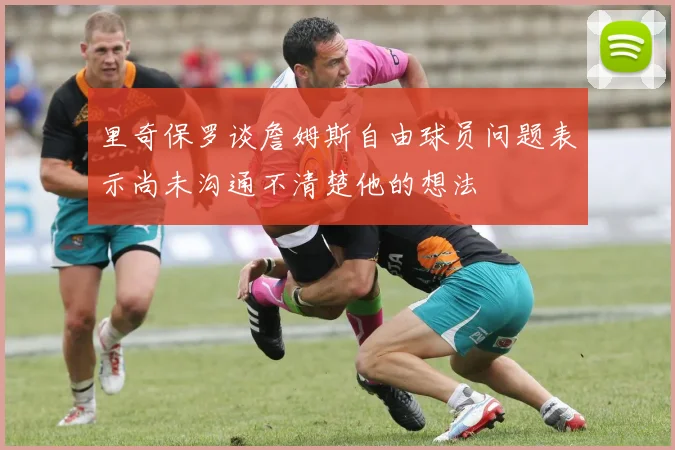 里奇保罗谈詹姆斯自由球员问题表示尚未沟通不清楚他的想法