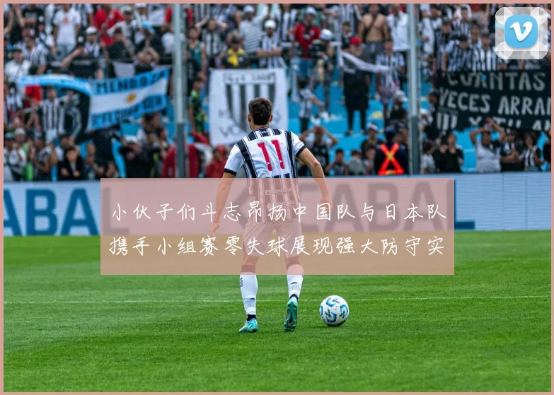 小伙子们斗志昂扬中国队与日本队携手小组赛零失球展现强大防守实力