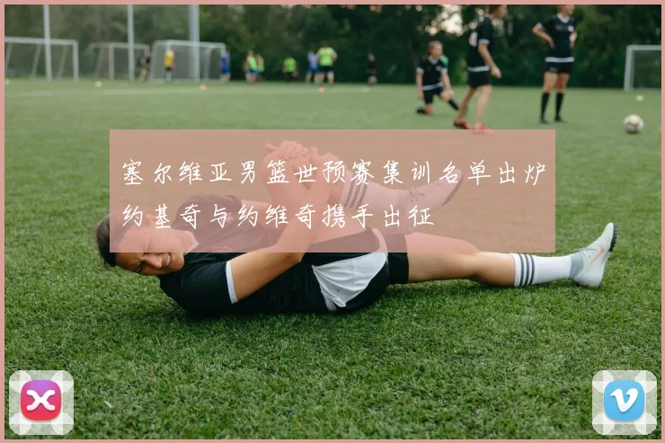 塞尔维亚男篮世预赛集训名单出炉约基奇与约维奇携手出征