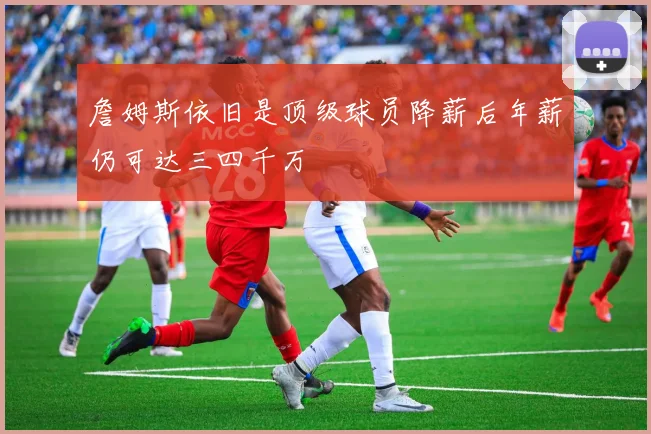 詹姆斯依旧是顶级球员降薪后年薪仍可达三四千万