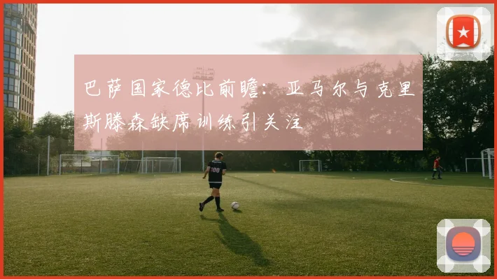 巴萨国家德比前瞻：亚马尔与克里斯滕森缺席训练引关注