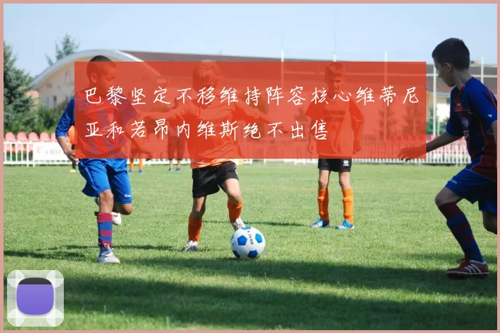 巴黎坚定不移维持阵容核心维蒂尼亚和若昂内维斯绝不出售