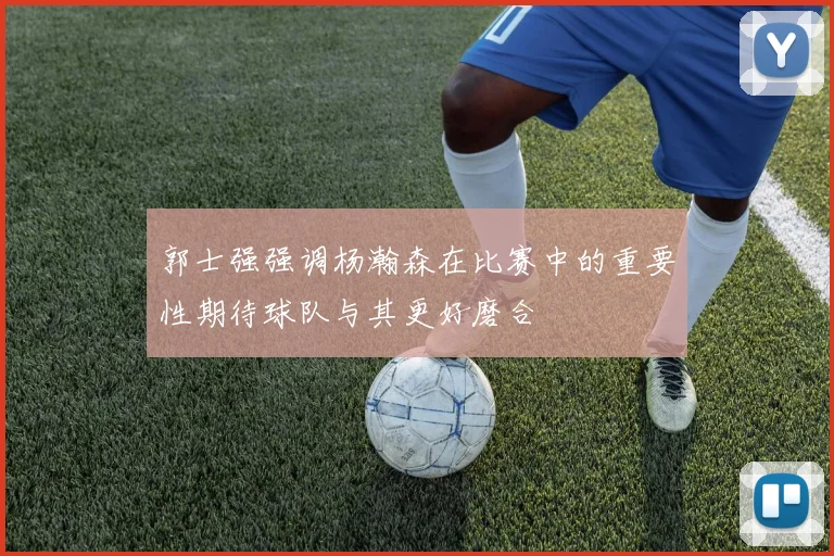 郭士强强调杨瀚森在比赛中的重要性期待球队与其更好磨合