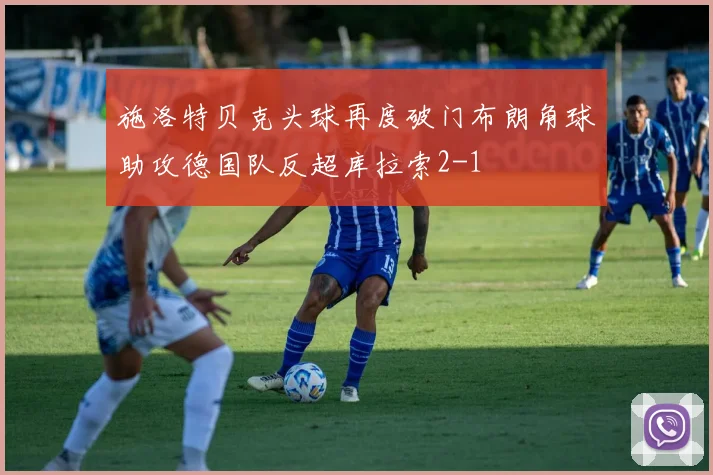 施洛特贝克头球再度破门布朗角球助攻德国队反超库拉索2-1