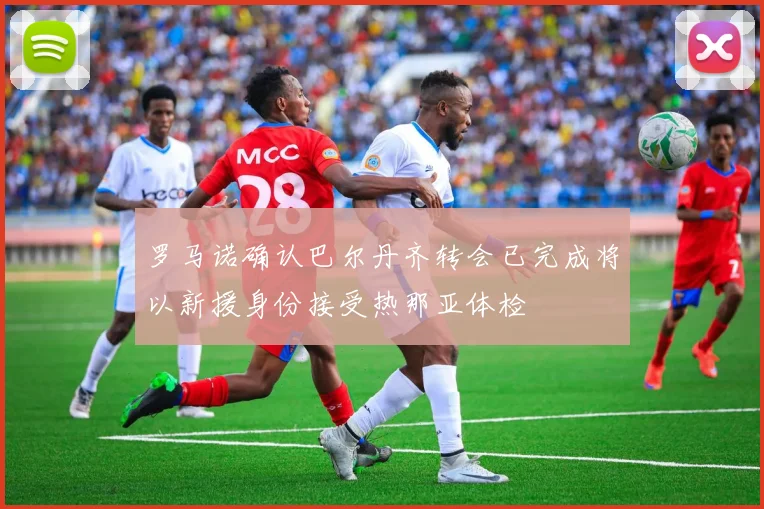 罗马诺确认巴尔丹齐转会已完成将以新援身份接受热那亚体检