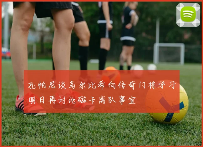 孔帕尼谈乌尔比希向传奇门将学习明日再讨论磁卡离队事宜