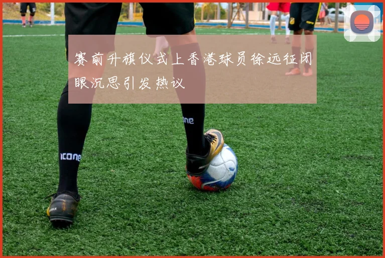 赛前升旗仪式上香港球员徐远征闭眼沉思引发热议