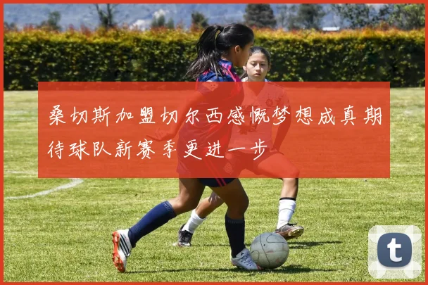 桑切斯加盟切尔西感慨梦想成真期待球队新赛季更进一步