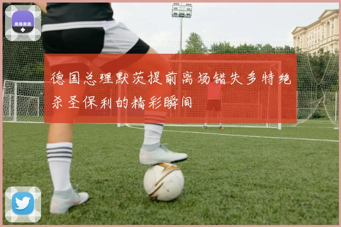 德国总理默茨提前离场错失多特绝杀圣保利的精彩瞬间