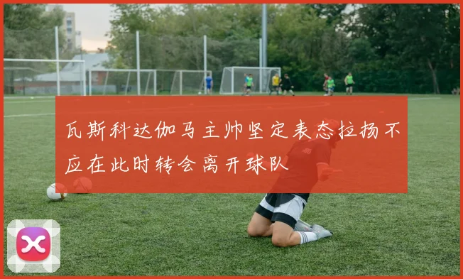 瓦斯科达伽马主帅坚定表态拉扬不应在此时转会离开球队